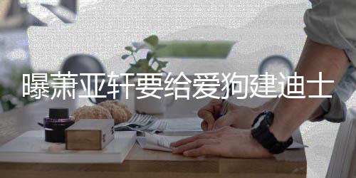 被狗曝萧 曾爱狗建迪亚轩要给咬伤乐园士尼